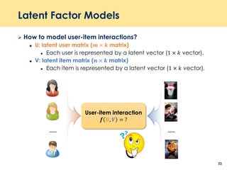 Latent Factor Models
 How to model user-item interactions?
 U: latent user matrix (𝒎 × 𝒌 matrix)
 Each user is represented by a latent vector (1 × 𝑘 vector).
 V: latent item matrix (𝒏 × 𝒌 matrix)
 Each item is represented by a latent vector (1 × 𝑘 vector).
11
User-item interaction
𝒇 𝑼, 𝑽 = ?
…… ……
 