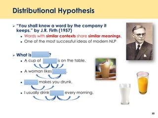 Distributional Hypothesis
 “You shall know a word by the company it
keeps.” by J.R. Firth (1957)
 Words with similar contexts share similar meanings.
 One of the most successful ideas of modern NLP
 What is Tejuino ?
 A cup of Tejuino is on the table.
 A woman likes Tejuino.
 Tejuino makes you drunk.
 I usually drink Tejuino every morning.
30
 