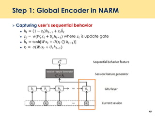 Step 1: Global Encoder in NARM
 Capturing user’s sequential behavior
 ℎ 𝑡 = 1 − 𝑧𝑡 ℎ 𝑡−1 + 𝑧𝑡
෠ℎ 𝑡
 𝑧𝑡 = 𝜎(𝑊𝑧 𝑥 𝑡 + 𝑈𝑧ℎ 𝑡−1) where 𝑧𝑡 is update gate
 ෠ℎ 𝑡 = tanh[𝑊𝑥 𝑡 + 𝑈 𝑟𝑡 ⊙ ℎ 𝑡−1 ]
 𝑟𝑡 = 𝜎(𝑊𝑟 𝑥 𝑡 + 𝑈𝑟ℎ 𝑡−1)
40
 