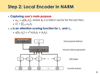 Step 2: Local Encoder in NARM
 Capturing user’s main purpose
 𝛼 𝑡𝑗 = 𝑞 𝒉 𝒕, ℎ𝑗 , where 𝒉 𝒕 is a latent vector for the last item.
 𝐶𝑡
𝑙
= σ 𝑗=1
𝑡
𝛼 𝑡𝑗ℎ𝑗
 𝑞 is an attention scoring function for ℎ 𝑡 and ℎ𝑗.
 𝑞 ℎ 𝑡, ℎ𝑗 = 𝑣 𝑇
𝜎(𝐴1ℎ 𝑡 + 𝐴2ℎ𝑗)
41
 