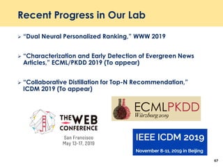 Recent Progress in Our Lab
 “Dual Neural Personalized Ranking,” WWW 2019
 “Characterization and Early Detection of Evergreen News
Articles,” ECML/PKDD 2019 (To appear)
 “Collaborative Distillation for Top-N Recommendation,”
ICDM 2019 (To appear)
67
 