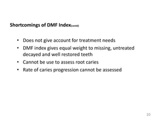 Shortcomings of DMF Index(contd)

• Does not give account for treatment needs
• DMF index gives equal weight to missing, untreated
decayed and well restored teeth
• Cannot be use to assess root caries
• Rate of caries progression cannot be assessed

10

 
