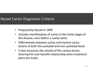 Nyvad Caries Diagnostic Criteria
• Proposed by Nyvad in 1999
• Includes manifestation of caries in the initial stages of
the disease, even before a cavity exists.
• Differentiates between active and inactive caries
lesions at both the cavitated and non cavitated levels
• It also measures the activity of the carious lesion,
favoring the cost–benefit relationship when treatment
plans are made.
12

 