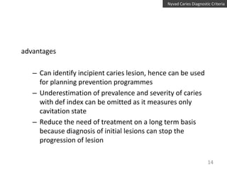 Nyvad Caries Diagnostic Criteria

advantages
– Can identify incipient caries lesion, hence can be used
for planning prevention programmes
– Underestimation of prevalence and severity of caries
with def index can be omitted as it measures only
cavitation state
– Reduce the need of treatment on a long term basis
because diagnosis of initial lesions can stop the
progression of lesion
14

 