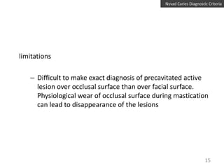 Nyvad Caries Diagnostic Criteria

limitations
– Difficult to make exact diagnosis of precavitated active
lesion over occlusal surface than over facial surface.
Physiological wear of occlusal surface during mastication
can lead to disappearance of the lesions

15

 