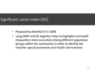 Significant caries Index (SiC)
• Proposed by Bratthall D in 2000
• using DMF and SiC together helps to highlight oral health
inequalities more accurately among different population
groups within the community in order to identify the
need for special preventive oral health interventions

16

 