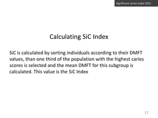 Significant caries Index (SiC)

Calculating SiC Index
SiC is calculated by sorting individuals according to their DMFT
values, than one third of the population with the highest caries
scores is selected and the mean DMFT for this subgroup is
calculated. This value is the SiC Index

17

 