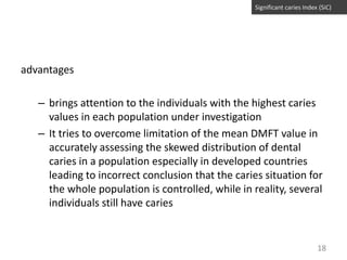 Significant caries Index (SiC)

advantages
– brings attention to the individuals with the highest caries
values in each population under investigation
– It tries to overcome limitation of the mean DMFT value in
accurately assessing the skewed distribution of dental
caries in a population especially in developed countries
leading to incorrect conclusion that the caries situation for
the whole population is controlled, while in reality, several
individuals still have caries

18

 