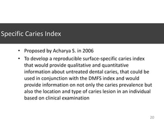 Specific Caries Index
• Proposed by Acharya S. in 2006
• To develop a reproducible surface-specific caries index
that would provide qualitative and quantitative
information about untreated dental caries, that could be
used in conjunction with the DMFS index and would
provide information on not only the caries prevalence but
also the location and type of caries lesion in an individual
based on clinical examination

20

 