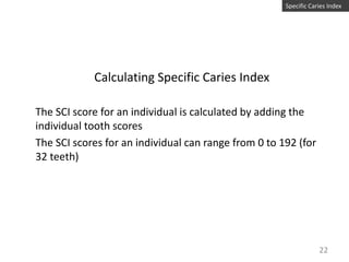 Specific Caries Index

Calculating Specific Caries Index
The SCI score for an individual is calculated by adding the
individual tooth scores
The SCI scores for an individual can range from 0 to 192 (for
32 teeth)

22

 