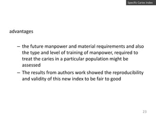 Specific Caries Index

advantages
– the future manpower and material requirements and also
the type and level of training of manpower, required to
treat the caries in a particular population might be
assessed
– The results from authors work showed the reproducibility
and validity of this new index to be fair to good

23

 