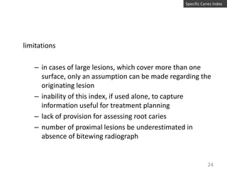 Specific Caries Index

limitations
– in cases of large lesions, which cover more than one
surface, only an assumption can be made regarding the
originating lesion
– inability of this index, if used alone, to capture
information useful for treatment planning
– lack of provision for assessing root caries
– number of proximal lesions be underestimated in
absence of bitewing radiograph

24

 