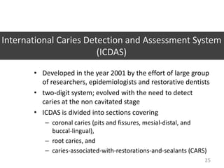 International Caries Detection and Assessment System
(ICDAS)
• Developed in the year 2001 by the effort of large group
of researchers, epidemiologists and restorative dentists
• two-digit system; evolved with the need to detect
caries at the non cavitated stage
• ICDAS is divided into sections covering
– coronal caries (pits and fissures, mesial-distal, and
buccal-lingual),
– root caries, and
– caries-associated-with-restorations-and-sealants (CARS)
25

 
