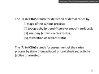 International Caries Detection and Assessment System (ICDAS)

The ‘D’ in ICDAS stands for detection of dental caries by
(i) stage of the carious process;
(ii) topography (pit-and-fissure or smooth surfaces);
(iii) anatomy (crowns versus roots);
(iv) restoration or sealant status
The ‘A’ in ICDAS stands for assessment of the caries
process by stage (noncavitated or cavitated) and activity
(active or arrested)

26

 