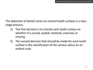 International Caries Detection and Assessment System (ICDAS)

The detection of dental caries on coronal tooth surfaces is a twostage process;
1) The first decision is to classify each tooth surface on
whether it is sound, sealed, restored, crowned, or
missing
2) The second decision that should be made for each tooth
surface is the classification of the carious status on an
ordinal scale

27

 