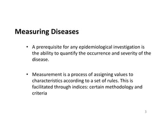 Measuring Diseases
• A prerequisite for any epidemiological investigation is
the ability to quantify the occurrence and severity of the
disease.
• Measurement is a process of assigning values to
characteristics according to a set of rules. This is
facilitated through indices: certain methodology and
criteria

3

 