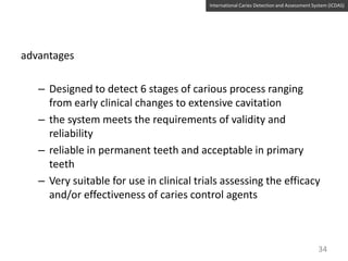 International Caries Detection and Assessment System (ICDAS)

advantages

– Designed to detect 6 stages of carious process ranging
from early clinical changes to extensive cavitation
– the system meets the requirements of validity and
reliability
– reliable in permanent teeth and acceptable in primary
teeth
– Very suitable for use in clinical trials assessing the efficacy
and/or effectiveness of caries control agents

34

 