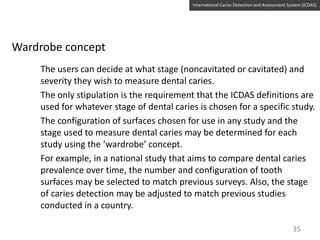 International Caries Detection and Assessment System (ICDAS)

Wardrobe concept
The users can decide at what stage (noncavitated or cavitated) and
severity they wish to measure dental caries.
The only stipulation is the requirement that the ICDAS definitions are
used for whatever stage of dental caries is chosen for a specific study.
The configuration of surfaces chosen for use in any study and the
stage used to measure dental caries may be determined for each
study using the ‘wardrobe’ concept.
For example, in a national study that aims to compare dental caries
prevalence over time, the number and configuration of tooth
surfaces may be selected to match previous surveys. Also, the stage
of caries detection may be adjusted to match previous studies
conducted in a country.
35

 