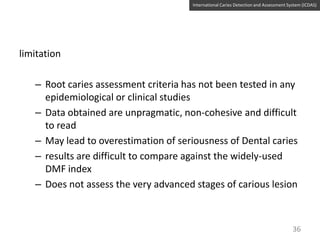 International Caries Detection and Assessment System (ICDAS)

limitation

– Root caries assessment criteria has not been tested in any
epidemiological or clinical studies
– Data obtained are unpragmatic, non-cohesive and difficult
to read
– May lead to overestimation of seriousness of Dental caries
– results are difficult to compare against the widely-used
DMF index
– Does not assess the very advanced stages of carious lesion

36

 