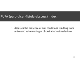 PUFA (pulp-ulcer-fistula-abscess) Index
• Assesses the presence of oral conditions resulting from
untreated advance stages of cavitated carious lesions

37

 