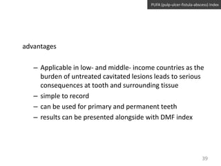 PUFA (pulp-ulcer-fistula-abscess) Index

advantages
– Applicable in low- and middle- income countries as the
burden of untreated cavitated lesions leads to serious
consequences at tooth and surrounding tissue
– simple to record
– can be used for primary and permanent teeth
– results can be presented alongside with DMF index

39

 
