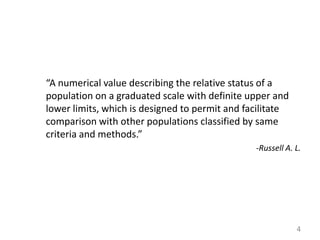 “A numerical value describing the relative status of a
population on a graduated scale with definite upper and
lower limits, which is designed to permit and facilitate
comparison with other populations classified by same
criteria and methods.”
-Russell A. L.

4

 
