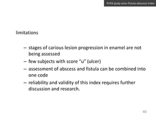 PUFA (pulp-ulcer-fistula-abscess) Index

limitations
– stages of carious lesion progression in enamel are not
being assessed
– few subjects with score “u” (ulcer)
– assessment of abscess and fistula can be combined into
one code
– reliability and validity of this index requires further
discussion and research.

40

 