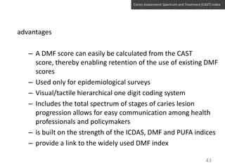 Caries Assessment Spectrum and Treatment (CAST) Index

advantages
– A DMF score can easily be calculated from the CAST
score, thereby enabling retention of the use of existing DMF
scores
– Used only for epidemiological surveys
– Visual/tactile hierarchical one digit coding system
– Includes the total spectrum of stages of caries lesion
progression allows for easy communication among health
professionals and policymakers
– is built on the strength of the ICDAS, DMF and PUFA indices
– provide a link to the widely used DMF index
43

 