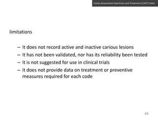 Caries Assessment Spectrum and Treatment (CAST) Index

limitations
–
–
–
–

It does not record active and inactive carious lesions
It has not been validated, nor has its reliability been tested
It is not suggested for use in clinical trials
it does not provide data on treatment or preventive
measures required for each code

44

 