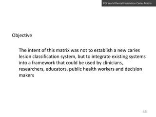 FDI World Dental Federation Caries Matrix

Objective
The intent of this matrix was not to establish a new caries
lesion classification system, but to integrate existing systems
into a framework that could be used by clinicians,
researchers, educators, public health workers and decision
makers

46

 