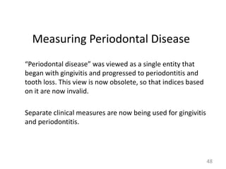 Measuring Periodontal Disease
“Periodontal disease” was viewed as a single entity that
began with gingivitis and progressed to periodontitis and
tooth loss. This view is now obsolete, so that indices based
on it are now invalid.
Separate clinical measures are now being used for gingivitis
and periodontitis.

48

 