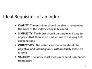 Ideal Requisites of an Index
 CLARITY: The examiner should be able to remember
the rules of the index clearly in his mind
 SIMPLICITY: The index should be simple and easy to
apply so that there is no undue time lost during field
examinations
 OBJECTIVITY: The criteria for the index should be
objective and unambiguous, with mutually exclusive
criteria
 VALIDITY: The index must measure what it is intended
to measure
5

 