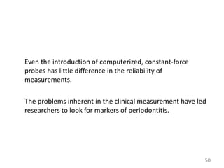 Even the introduction of computerized, constant-force
probes has little difference in the reliability of
measurements.
The problems inherent in the clinical measurement have led
researchers to look for markers of periodontitis.

50

 