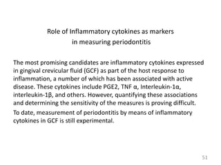 Role of Inflammatory cytokines as markers
in measuring periodontitis
The most promising candidates are inflammatory cytokines expressed
in gingival crevicular fluid (GCF) as part of the host response to
inflammation, a number of which has been associated with active
disease. These cytokines include PGE2, TNF α, Interleukin-1α,
interleukin-1β, and others. However, quantifying these associations
and determining the sensitivity of the measures is proving difficult.
To date, measurement of periodontitis by means of inflammatory
cytokines in GCF is still experimental.

51

 