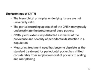 Shortcomings of CPITN
• The hierarchical principles underlying its use are not
universally valid.
• The partial recording approach of the CPITN may grossly
underestimate the prevalence of deep pockets
• CPITN yields extensively distorted estimates of the
prevalence and severity of periodontal destruction in a
population
• Measuring treatment need has become obsolete as the
standard treatment for periodontal pocket has shifted
considerably from surgical removal of pockets to scaling
and root planing
52

 