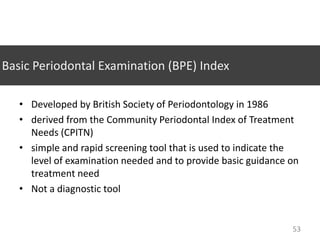 Basic Periodontal Examination (BPE) Index
• Developed by British Society of Periodontology in 1986
• derived from the Community Periodontal Index of Treatment
Needs (CPITN)
• simple and rapid screening tool that is used to indicate the
level of examination needed and to provide basic guidance on
treatment need
• Not a diagnostic tool

53

 