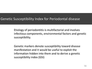 Genetic Susceptibility Index for Periodontal disease
Etiology of periodontitis is multifactorial and involves
infectious components, environmental factors and genetic
susceptibility.
Genetic markers denote susceptibility toward disease
manifestation and it would be useful to exploit the
information hidden into them and to derive a genetic
susceptibility index (GSI)
56

 