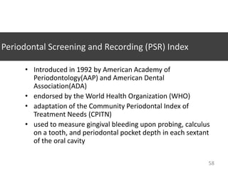 Periodontal Screening and Recording (PSR) Index
• Introduced in 1992 by American Academy of
Periodontology(AAP) and American Dental
Association(ADA)
• endorsed by the World Health Organization (WHO)
• adaptation of the Community Periodontal Index of
Treatment Needs (CPITN)
• used to measure gingival bleeding upon probing, calculus
on a tooth, and periodontal pocket depth in each sextant
of the oral cavity
58

 