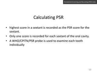 Periodontal Screening and Recording (PSR) Index

Calculating PSR
• highest score in a sextant is recorded as the PSR score for the
sextant.
• Only one score is recorded for each sextant of the oral cavity.
• A WHO/CPITN/PSR probe is used to examine each tooth
individually

59

 