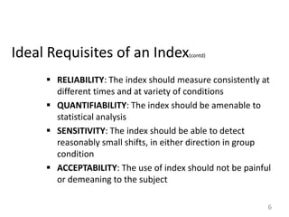 Ideal Requisites of an Index

(contd)

 RELIABILITY: The index should measure consistently at
different times and at variety of conditions
 QUANTIFIABILITY: The index should be amenable to
statistical analysis
 SENSITIVITY: The index should be able to detect
reasonably small shifts, in either direction in group
condition
 ACCEPTABILITY: The use of index should not be painful
or demeaning to the subject
6

 