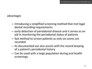 Periodontal Screening and Recording (PSR) Index

advantages

– Introducing a simplified screening method that met legal
dental recording requirements.
– early detection of periodontal disease and it serves as an
aid in monitoring the periodontal status of patients
– fast method to screen patients as only six scores are
recorded
– Its documented use also assists with the record keeping
of a patient’s periodontal history
– Can be used with a large population during oral health
screenings.
61

 