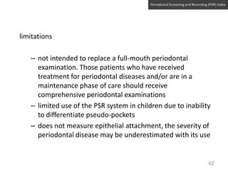 Periodontal Screening and Recording (PSR) Index

limitations

– not intended to replace a full-mouth periodontal
examination. Those patients who have received
treatment for periodontal diseases and/or are in a
maintenance phase of care should receive
comprehensive periodontal examinations
– limited use of the PSR system in children due to inability
to differentiate pseudo-pockets
– does not measure epithelial attachment, the severity of
periodontal disease may be underestimated with its use

62

 