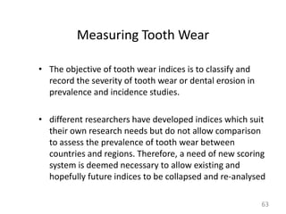 Measuring Tooth Wear
• The objective of tooth wear indices is to classify and
record the severity of tooth wear or dental erosion in
prevalence and incidence studies.
• different researchers have developed indices which suit
their own research needs but do not allow comparison
to assess the prevalence of tooth wear between
countries and regions. Therefore, a need of new scoring
system is deemed necessary to allow existing and
hopefully future indices to be collapsed and re-analysed
63

 