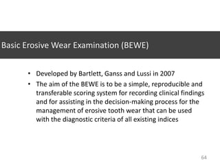 Basic Erosive Wear Examination (BEWE)
• Developed by Bartlett, Ganss and Lussi in 2007
• The aim of the BEWE is to be a simple, reproducible and
transferable scoring system for recording clinical findings
and for assisting in the decision-making process for the
management of erosive tooth wear that can be used
with the diagnostic criteria of all existing indices

64

 