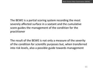 Basic Erosive Wear Examination (BEWE)

The BEWE is a partial scoring system recording the most
severely affected surface in a sextant and the cumulative
score guides the management of the condition for the
practitioner

The result of the BEWE is not only a measure of the severity
of the condition for scientific purposes but, when transferred
into risk levels, also a possible guide towards management

65

 