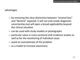 Basic Erosive Wear Examination (BEWE)

advantages
– by removing the clear distinction between “enamel loss”
and “dentine” exposed, it will not only evade diagnostic
uncertainties but will open a broad applicability beyond
the clinical situation
– can be used with study models or photographs
– particular value in cross-sectional and incidence studies as
well as for the monitoring of individual cases
– avoid an overestimate of the problem
– as a model to increase awareness

69

 