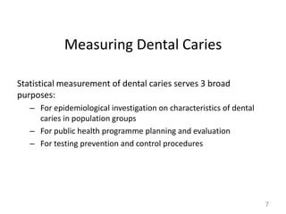 Measuring Dental Caries
Statistical measurement of dental caries serves 3 broad
purposes:
– For epidemiological investigation on characteristics of dental
caries in population groups
– For public health programme planning and evaluation
– For testing prevention and control procedures

7

 