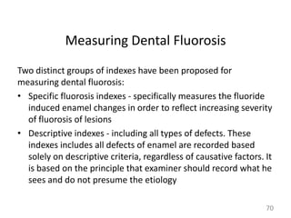 Measuring Dental Fluorosis
Two distinct groups of indexes have been proposed for
measuring dental fluorosis:
• Specific fluorosis indexes - specifically measures the fluoride
induced enamel changes in order to reflect increasing severity
of fluorosis of lesions
• Descriptive indexes - including all types of defects. These
indexes includes all defects of enamel are recorded based
solely on descriptive criteria, regardless of causative factors. It
is based on the principle that examiner should record what he
sees and do not presume the etiology
70

 