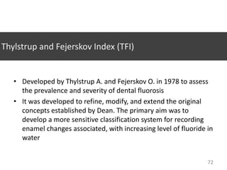 Thylstrup and Fejerskov Index (TFI)

• Developed by Thylstrup A. and Fejerskov O. in 1978 to assess
the prevalence and severity of dental fluorosis
• It was developed to refine, modify, and extend the original
concepts established by Dean. The primary aim was to
develop a more sensitive classification system for recording
enamel changes associated, with increasing level of fluoride in
water
72

 