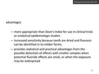 Thylstrup and Fejerskov Index (TFI)

advantages
– more appropriate than Dean's Index for use in clinical trials
or analytical epidemiologic studies
– increased sensitivity because teeth are dried and fluorosis
can be identified in its milder forms.
– provides statistical and practical advantages from the
possible detection of effects with smaller samples when
potential fluoride effects are small, or when the exposure
may be widespread
73

 
